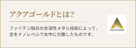 アクアゴールドとは？ファイテン独自の水溶性メタル技術によって、金をナノレベルで水中に分散したものです。