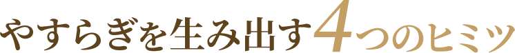 やすらぎを生み出す4つのヒミツ